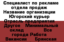 Специалист по рекламе отдела продаж › Название организации ­ Югорский курьер › Отрасль предприятия ­ Другое › Минимальный оклад ­ 12 000 - Все города Работа » Вакансии   . Брянская обл.